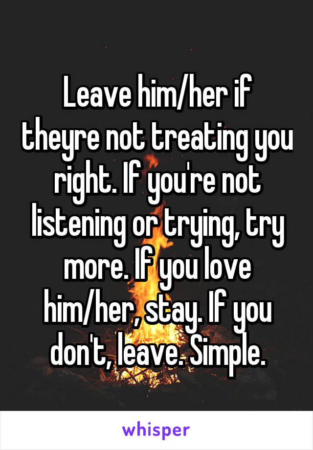 Leave him/her if theyre not treating you right. If you're not listening or trying, try more. If you love him/her, stay. If you don't, leave. Simple.