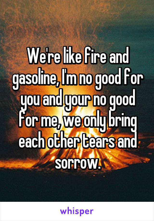 We're like fire and gasoline, I'm no good for you and your no good for me, we only bring each other tears and sorrow.