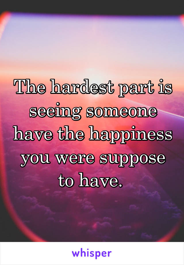 The hardest part is seeing someone have the happiness you were suppose to have. 