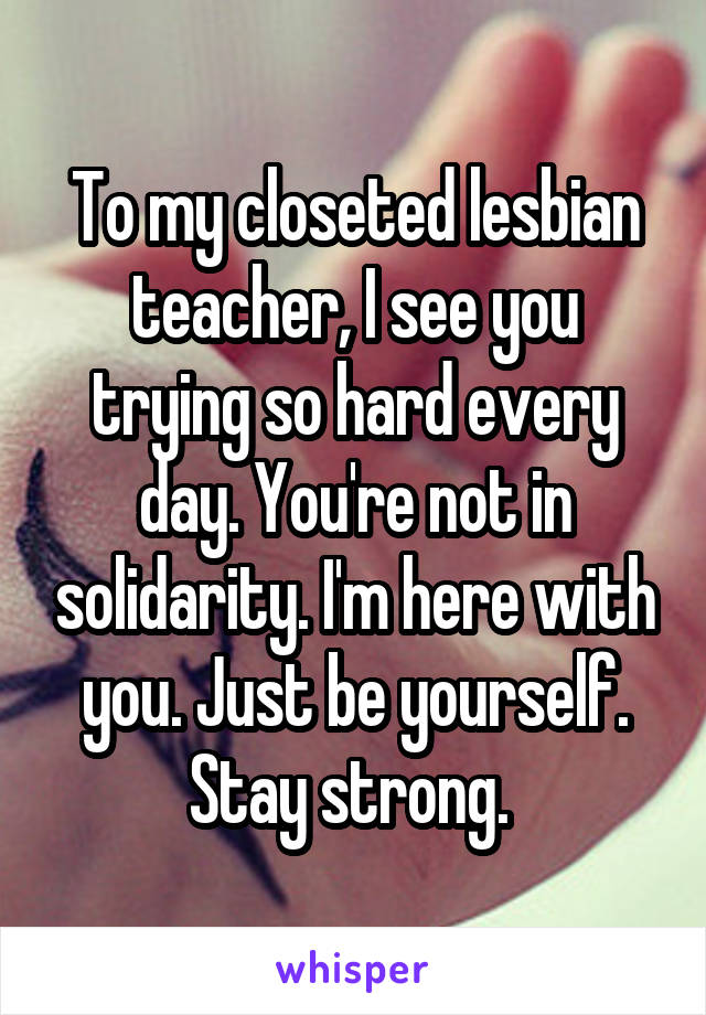 To my closeted lesbian teacher, I see you trying so hard every day. You're not in solidarity. I'm here with you. Just be yourself. Stay strong. 