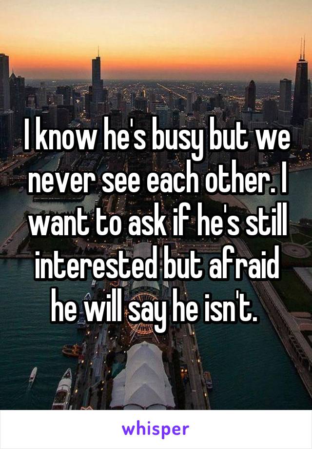 I know he's busy but we never see each other. I want to ask if he's still interested but afraid he will say he isn't. 