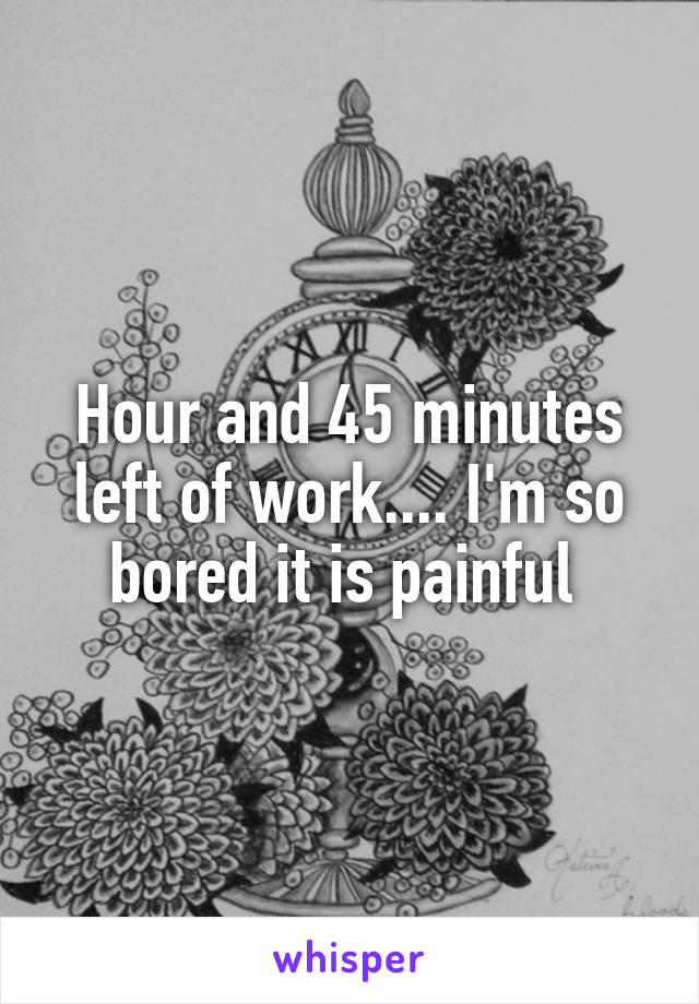 Hour and 45 minutes left of work.... I'm so bored it is painful 