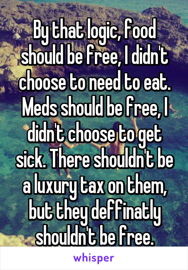 By that logic, food should be free, I didn't choose to need to eat. Meds should be free, I didn't choose to get sick. There shouldn't be a luxury tax on them, but they deffinatly shouldn't be free.