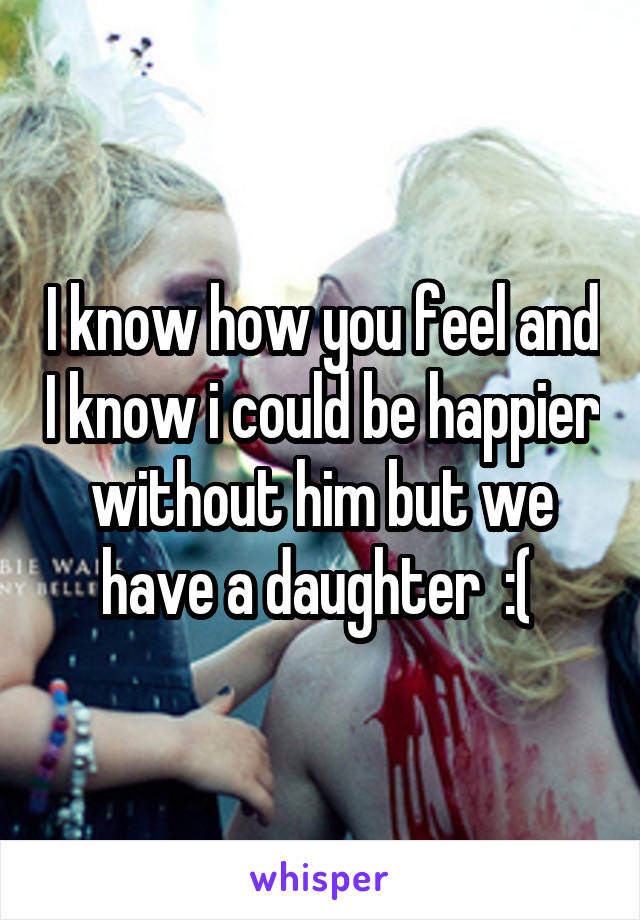 I know how you feel and I know i could be happier without him but we have a daughter  :( 