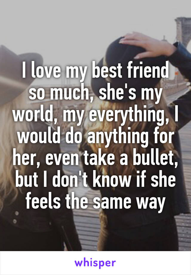 I love my best friend so much, she's my world, my everything, I would do anything for her, even take a bullet, but I don't know if she feels the same way