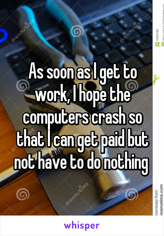 As soon as I get to work, I hope the computers crash so that I can get paid but not have to do nothing 