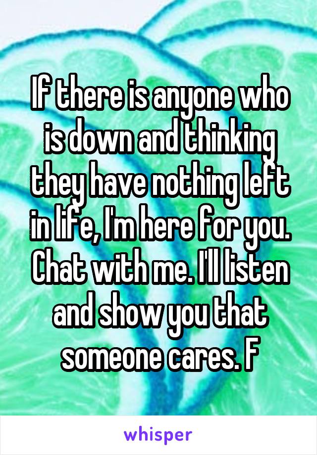 If there is anyone who is down and thinking they have nothing left in life, I'm here for you. Chat with me. I'll listen and show you that someone cares. F