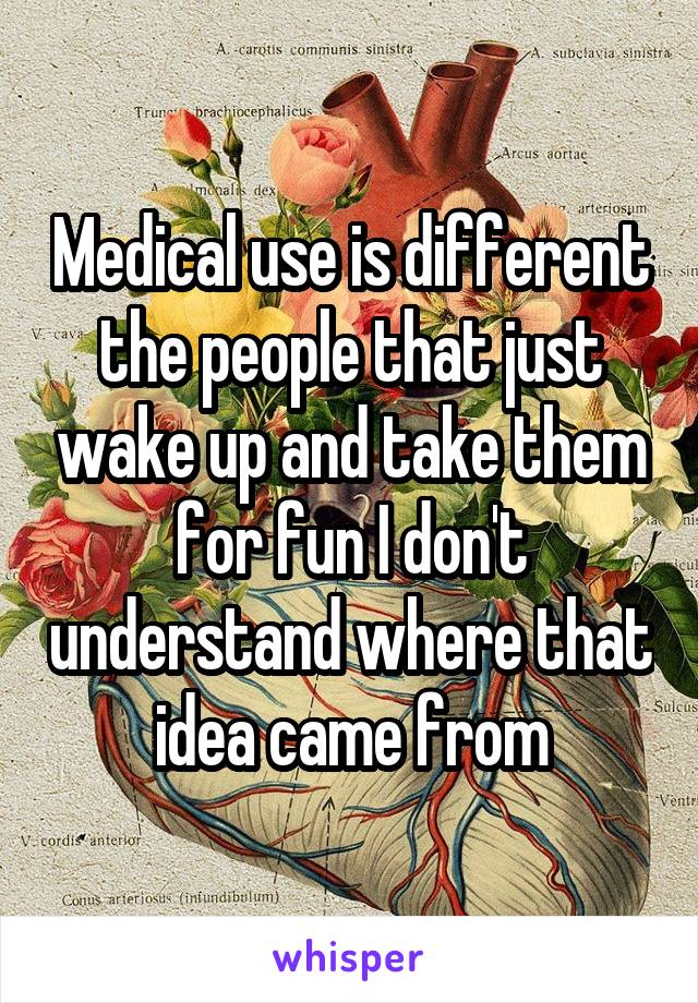 Medical use is different the people that just wake up and take them for fun I don't understand where that idea came from