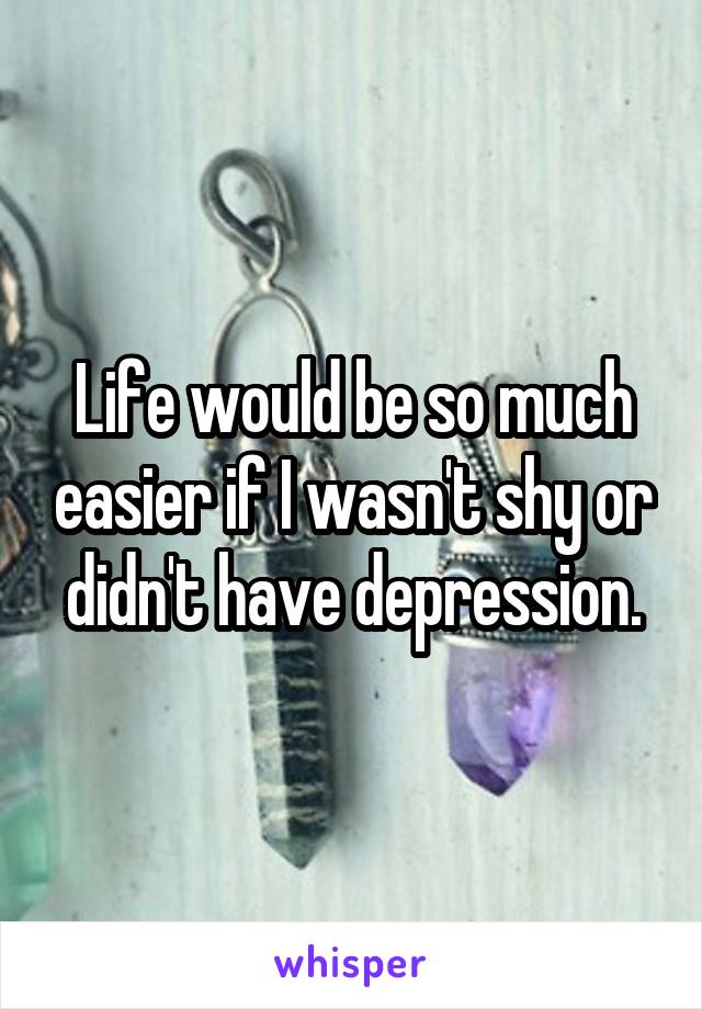 Life would be so much easier if I wasn't shy or didn't have depression.