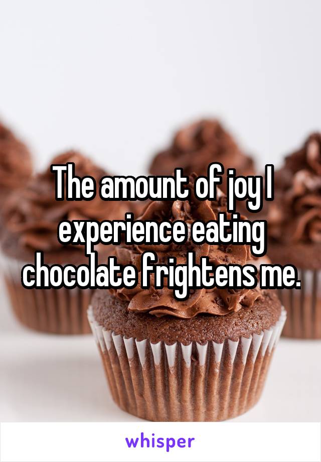 The amount of joy I experience eating chocolate frightens me.