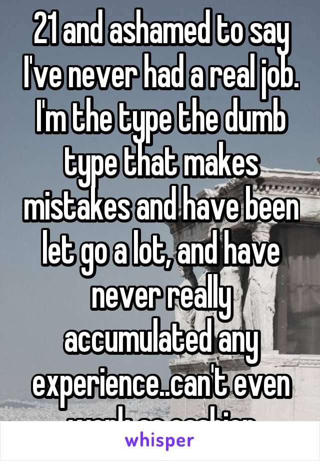 21 and ashamed to say I've never had a real job. I'm the type the dumb type that makes mistakes and have been let go a lot, and have never really accumulated any experience..can't even work as cashier