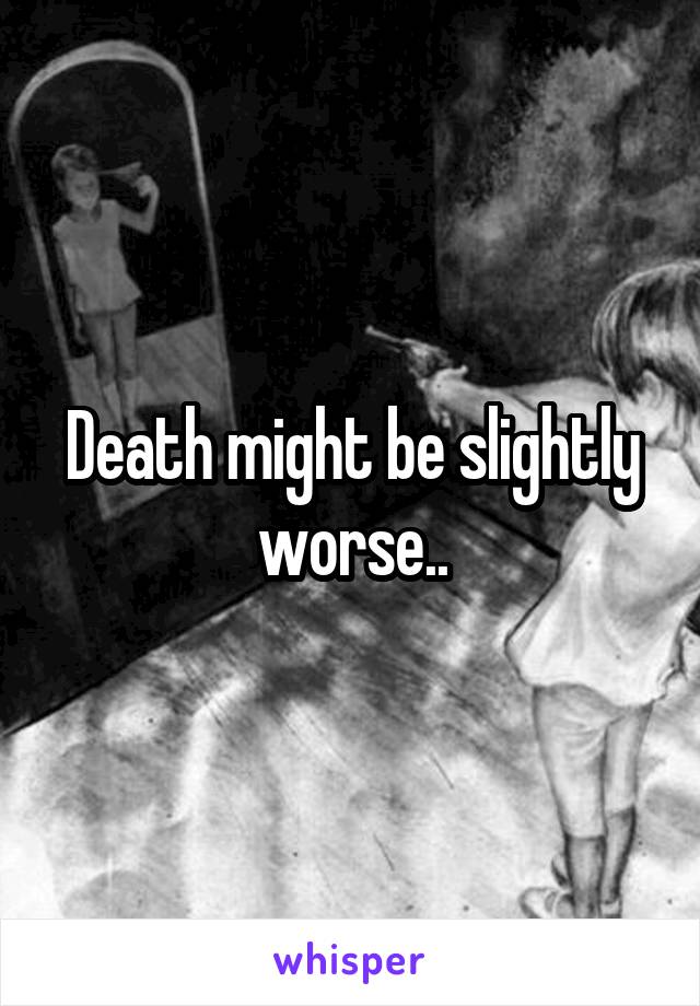 Death might be slightly worse..