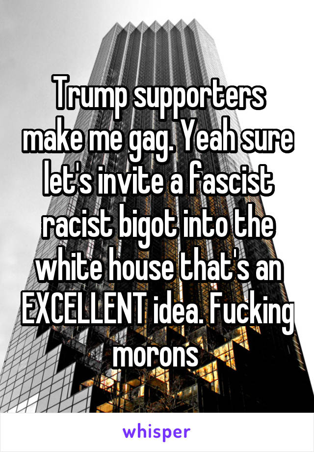 Trump supporters make me gag. Yeah sure let's invite a fascist racist bigot into the white house that's an EXCELLENT idea. Fucking morons 