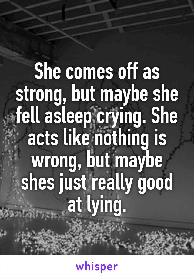 She comes off as strong, but maybe she fell asleep crying. She acts like nothing is wrong, but maybe shes just really good at lying.