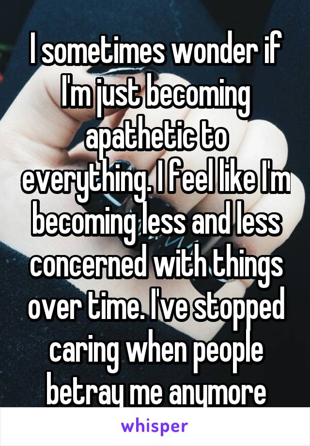 I sometimes wonder if I'm just becoming apathetic to everything. I feel like I'm becoming less and less concerned with things over time. I've stopped caring when people betray me anymore