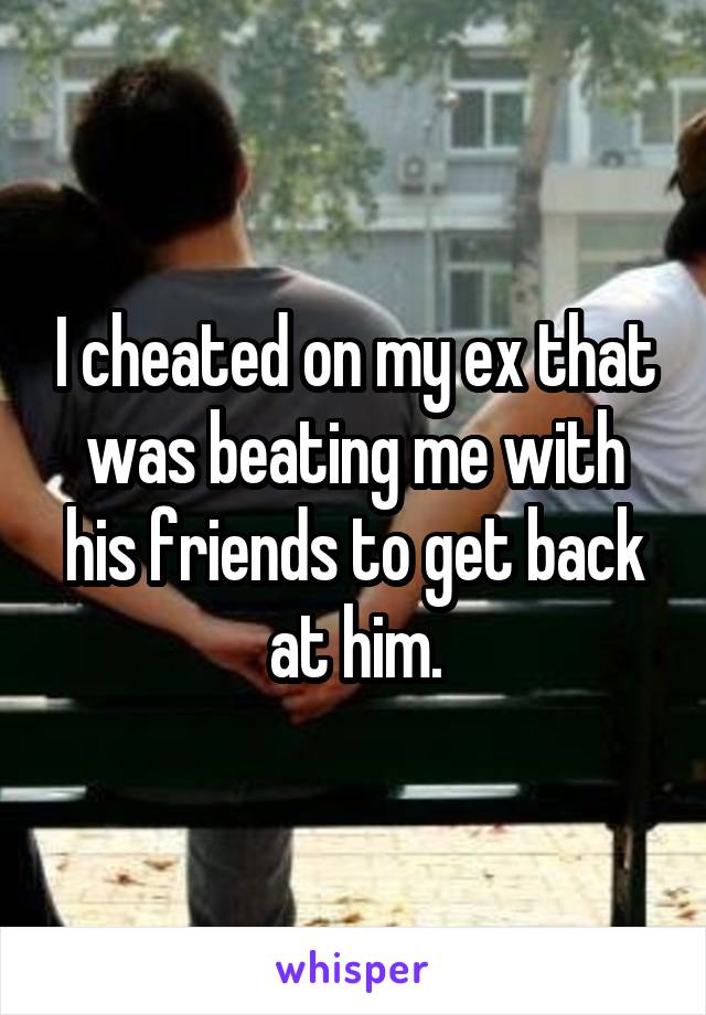 I cheated on my ex that was beating me with his friends to get back at him.