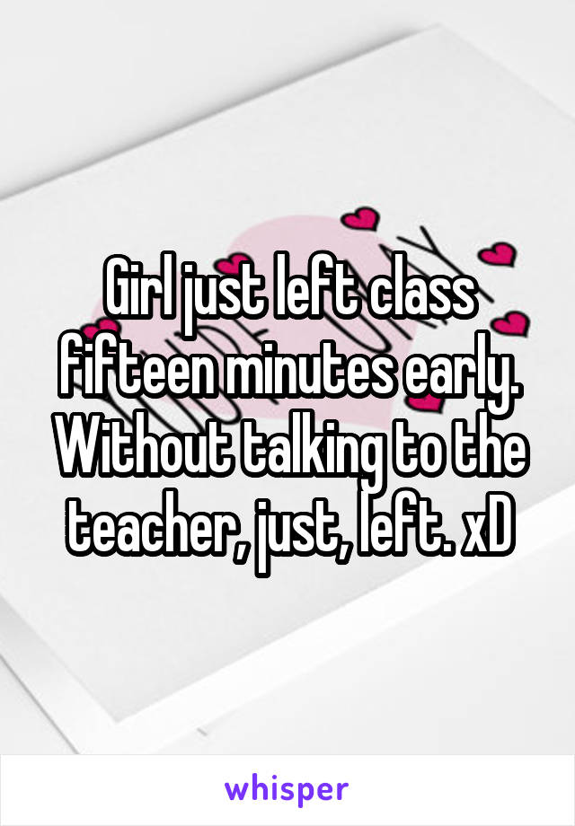 Girl just left class fifteen minutes early. Without talking to the teacher, just, left. xD