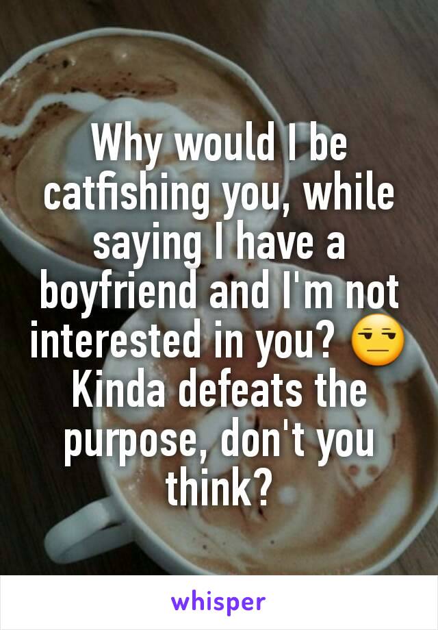 Why would I be catfishing you, while saying I have a boyfriend and I'm not interested in you? 😒
Kinda defeats the purpose, don't you think?