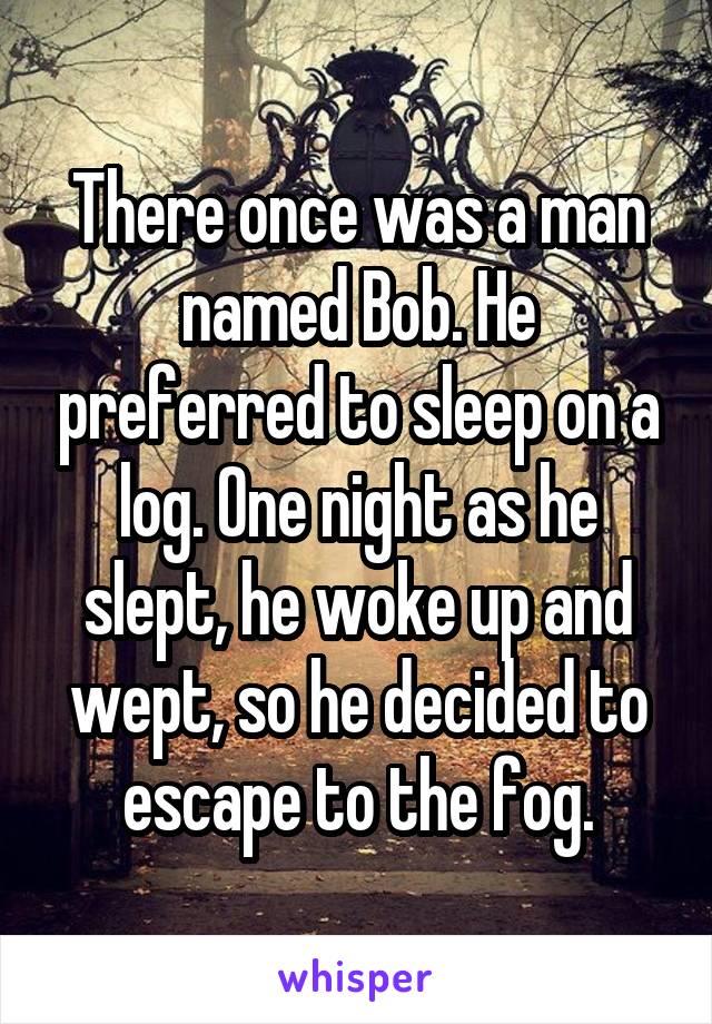 There once was a man named Bob. He preferred to sleep on a log. One night as he slept, he woke up and wept, so he decided to escape to the fog.