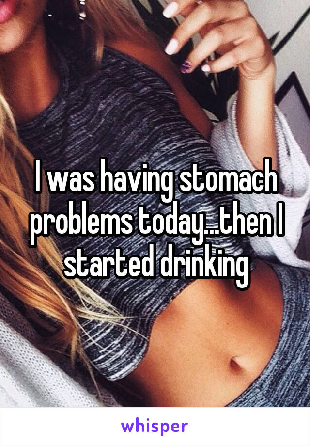 I was having stomach problems today...then I started drinking