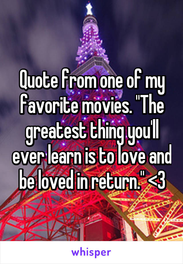 Quote from one of my favorite movies. "The greatest thing you'll ever learn is to love and be loved in return." <3