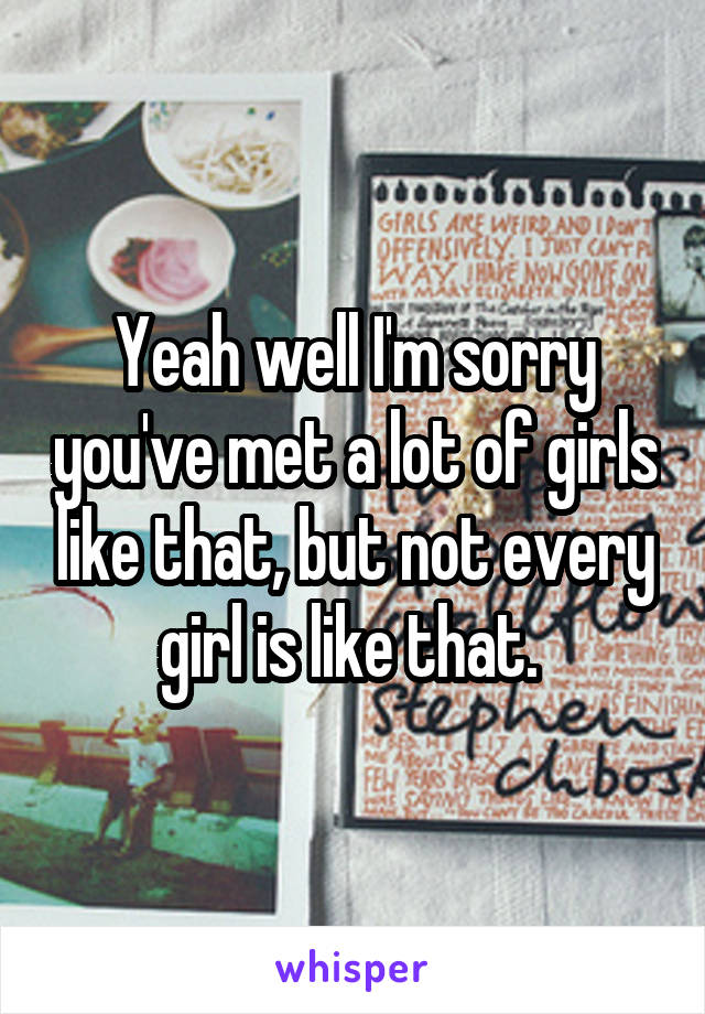 Yeah well I'm sorry you've met a lot of girls like that, but not every girl is like that. 