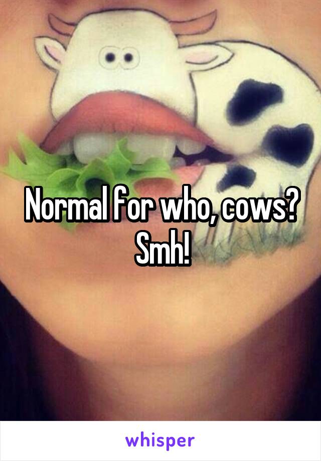 Normal for who, cows? Smh!