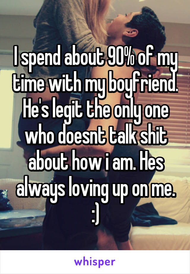 I spend about 90% of my time with my boyfriend.
He's legit the only one who doesnt talk shit about how i am. Hes always loving up on me. :)