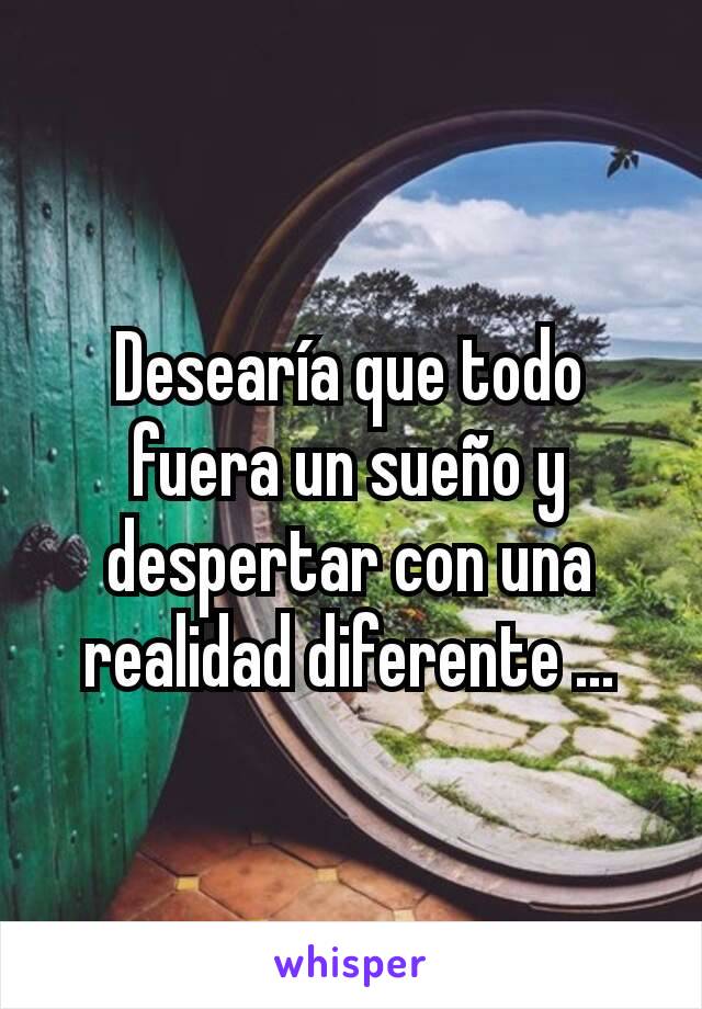 Desearía que todo fuera un sueño y despertar con una realidad diferente ...