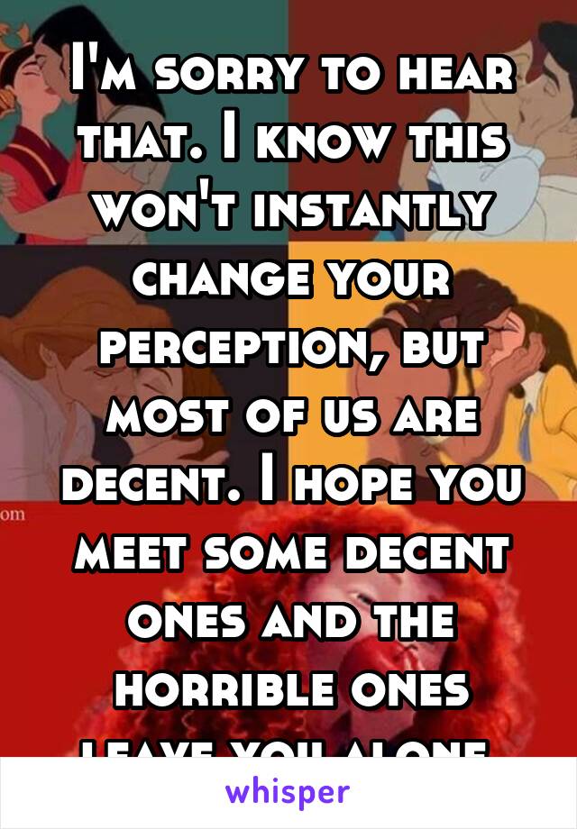 I'm sorry to hear that. I know this won't instantly change your perception, but most of us are decent. I hope you meet some decent ones and the horrible ones leave you alone.