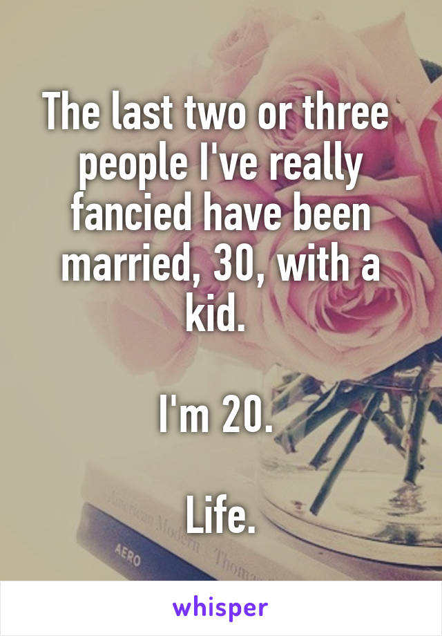 The last two or three  people I've really fancied have been married, 30, with a kid. 

I'm 20. 

Life.