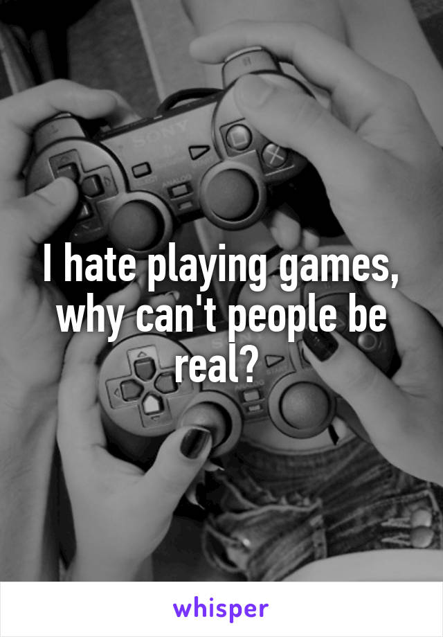 I hate playing games, why can't people be real? 