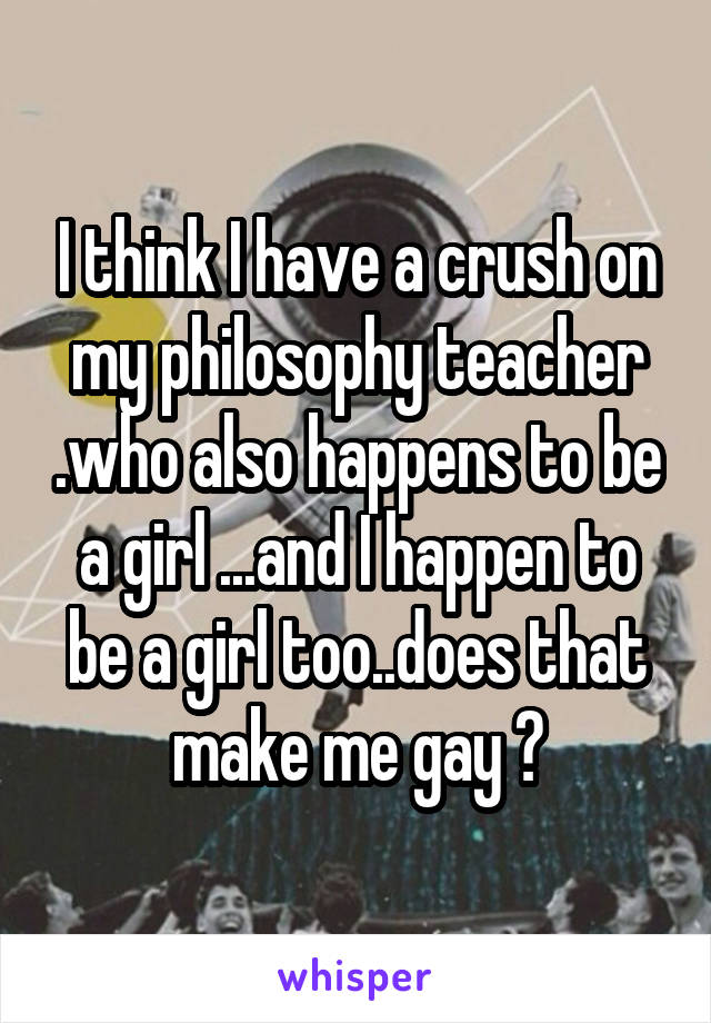 I think I have a crush on my philosophy teacher .who also happens to be a girl ...and I happen to be a girl too..does that make me gay ?