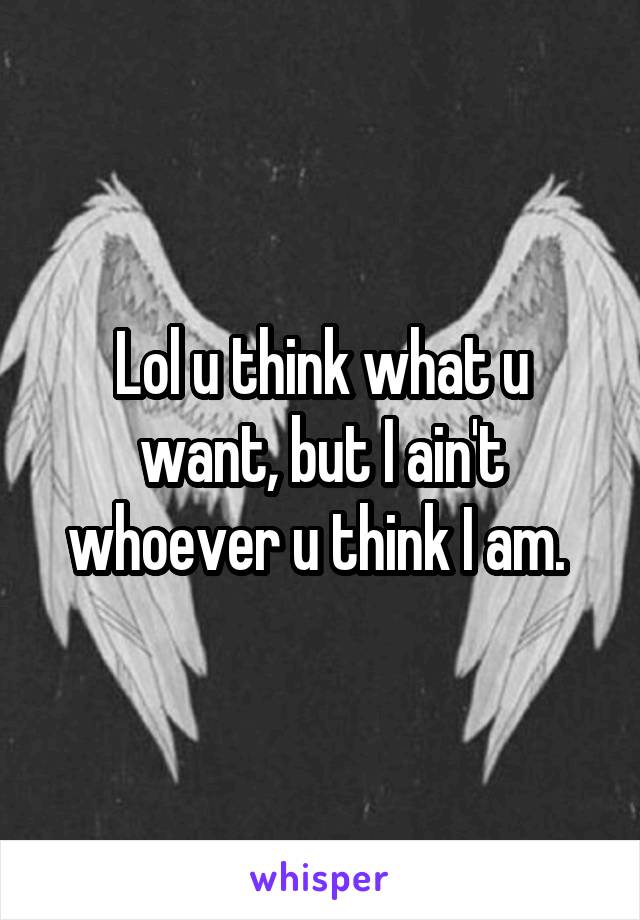 Lol u think what u want, but I ain't whoever u think I am. 