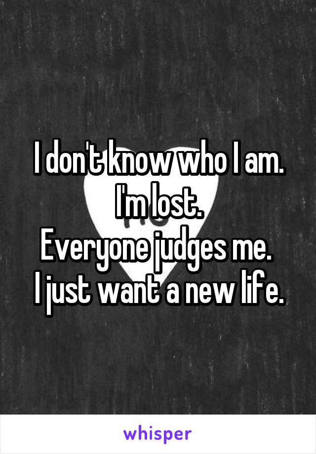 I don't know who I am.
I'm lost.
Everyone judges me. 
I just want a new life.