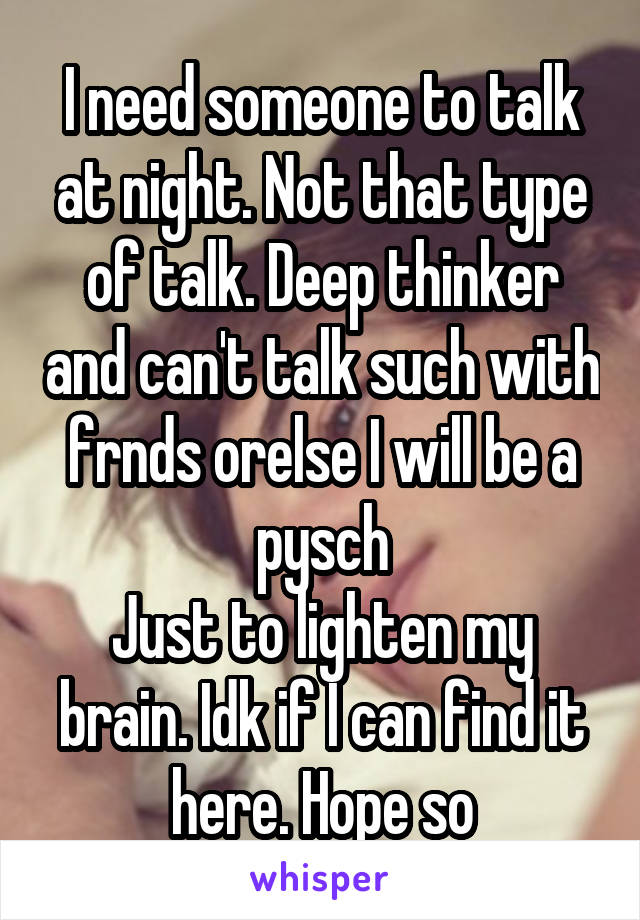 I need someone to talk at night. Not that type of talk. Deep thinker and can't talk such with frnds orelse I will be a pysch
Just to lighten my brain. Idk if I can find it here. Hope so