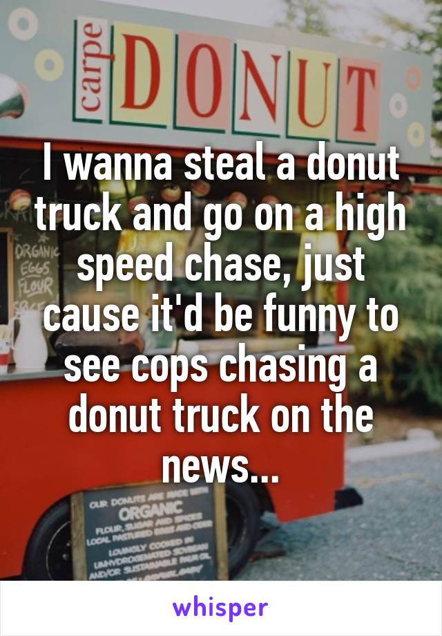 I wanna steal a donut truck and go on a high speed chase, just cause it'd be funny to see cops chasing a donut truck on the news...