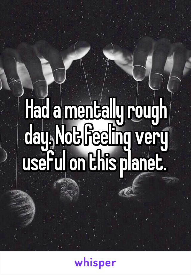 Had a mentally rough day. Not feeling very useful on this planet. 