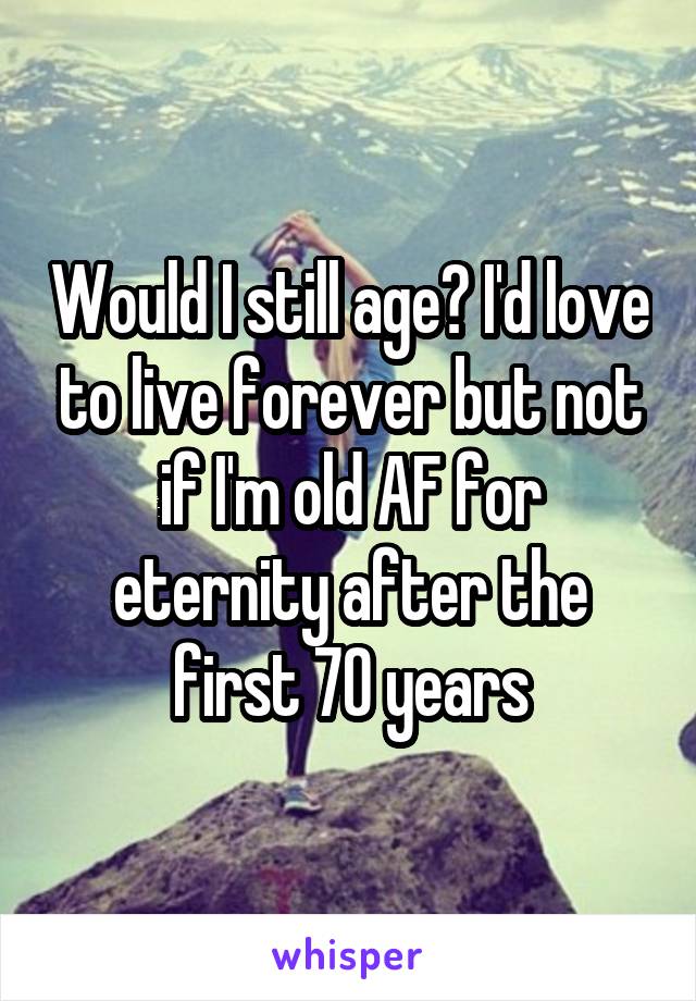 Would I still age? I'd love to live forever but not if I'm old AF for eternity after the first 70 years