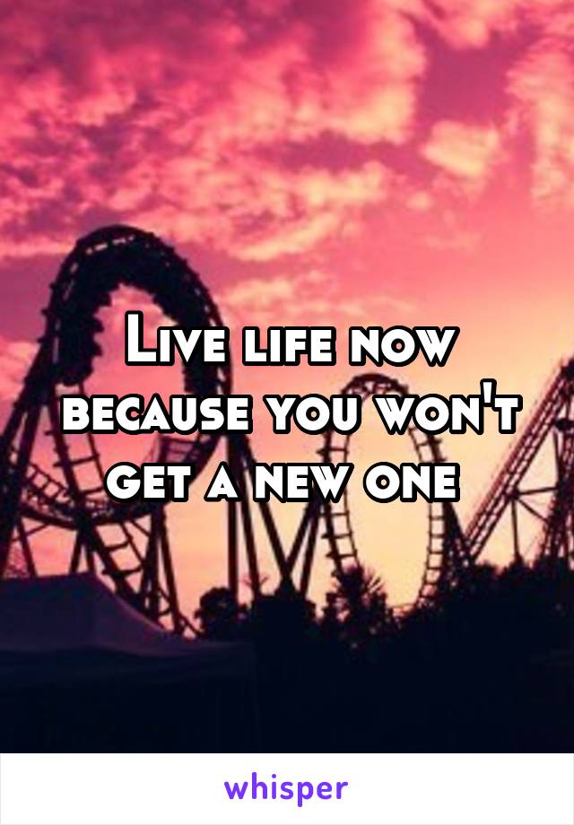 Live life now because you won't get a new one 