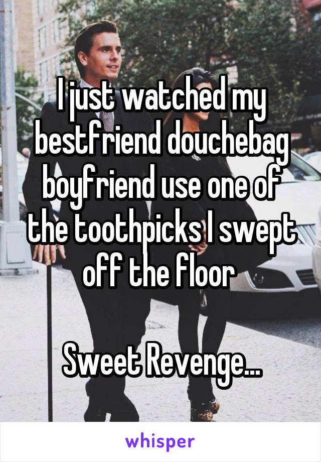 I just watched my bestfriend douchebag boyfriend use one of the toothpicks I swept off the floor 

Sweet Revenge...