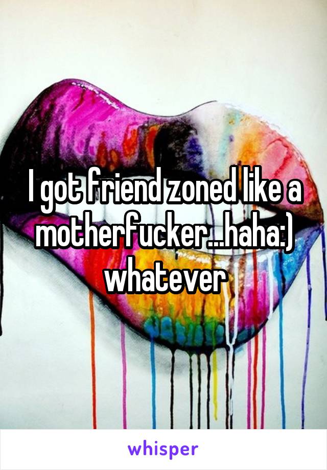 I got friend zoned like a motherfucker...haha:) whatever