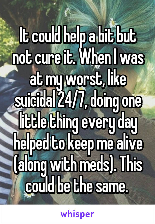 It could help a bit but not cure it. When I was at my worst, like suicidal 24/7, doing one little thing every day helped to keep me alive (along with meds). This could be the same. 