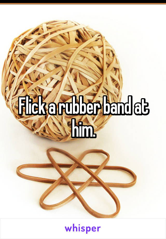 Flick a rubber band at him.