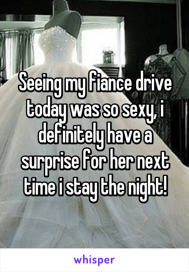 Seeing my fiance drive today was so sexy, i definitely have a surprise for her next time i stay the night!