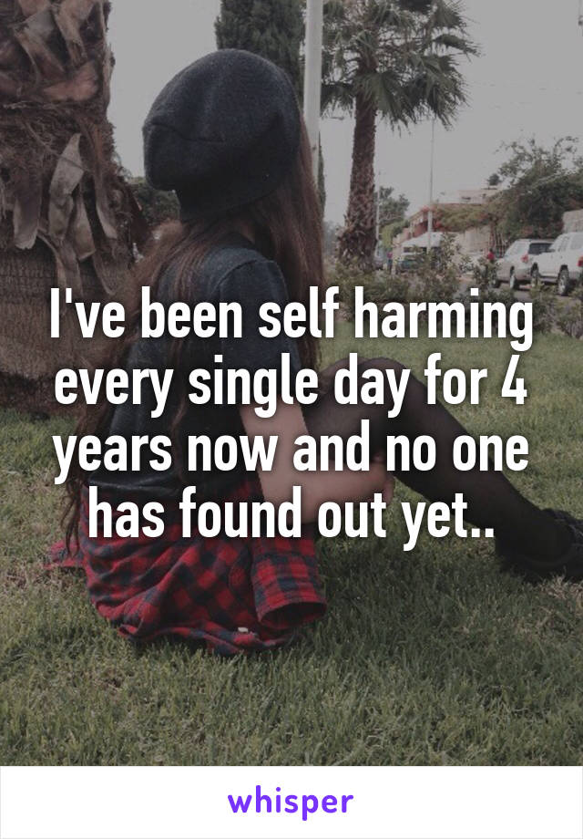 I've been self harming every single day for 4 years now and no one has found out yet..