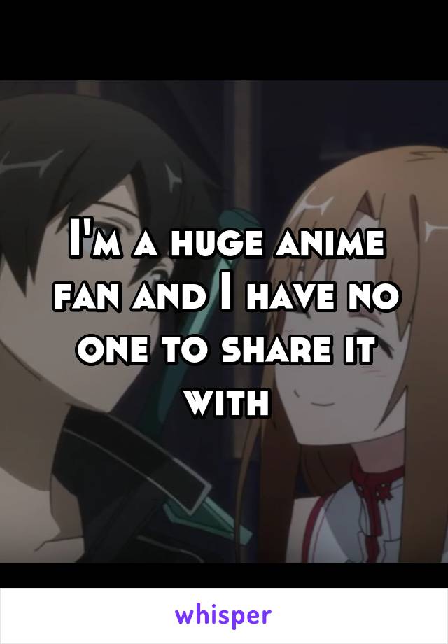 I'm a huge anime fan and I have no one to share it with