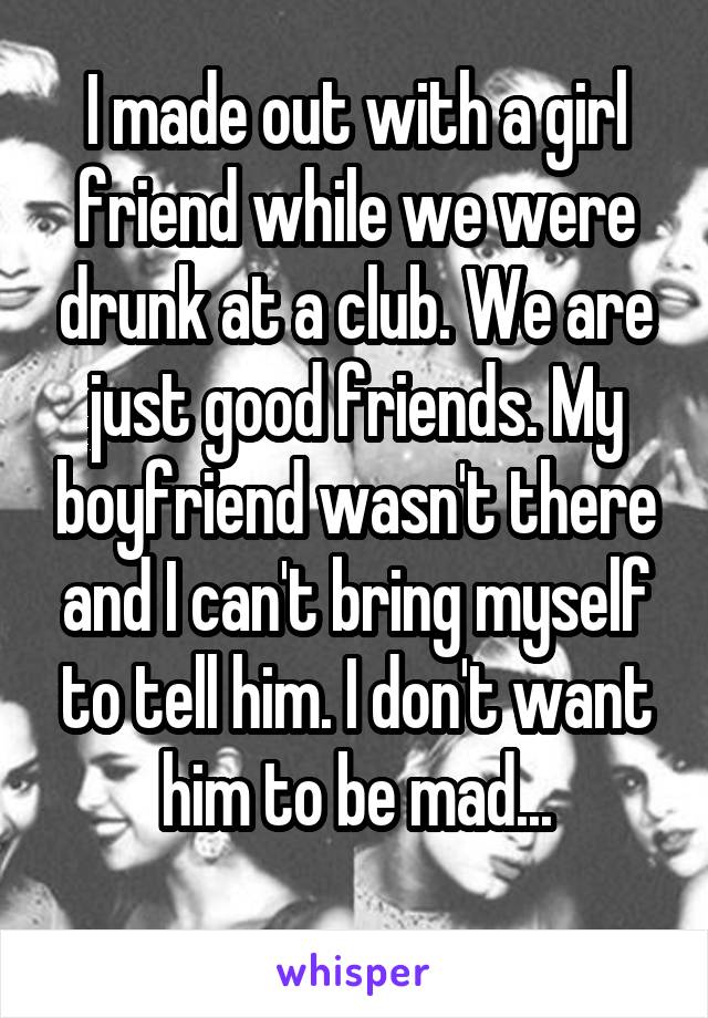 I made out with a girl friend while we were drunk at a club. We are just good friends. My boyfriend wasn't there and I can't bring myself to tell him. I don't want him to be mad...
