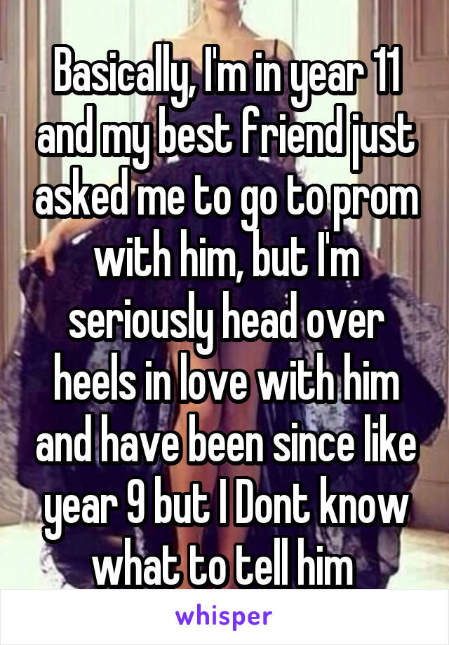 Basically, I'm in year 11 and my best friend just asked me to go to prom with him, but I'm seriously head over heels in love with him and have been since like year 9 but I Dont know what to tell him 