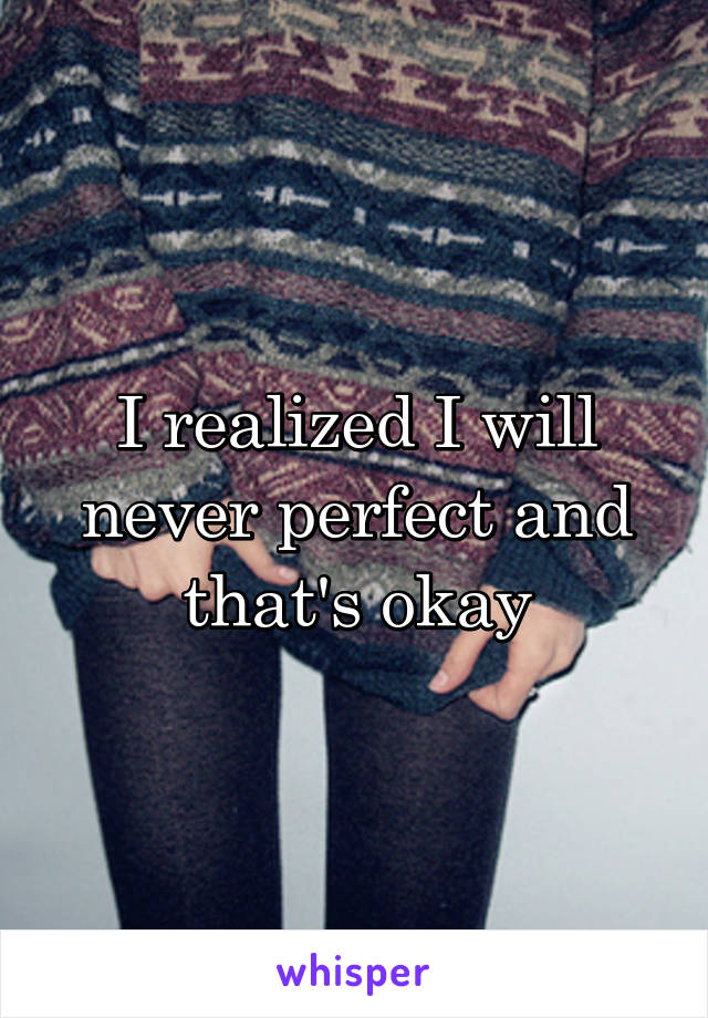 I realized I will never perfect and that's okay